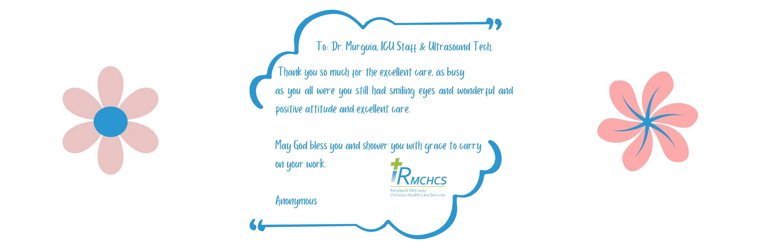 To: Dr. Murguia, ICU Staff & Ultrasound Tech.

Thank you so much for the excellent care, as busy as you all were, you still had smiling eyes and wonderful and positive attitude and excellent care.

May God bless you and shower you with grace to carry on your work.

-Annoymous

RMCHCS
Rehoboth Mckinley Christian HealthCare Services