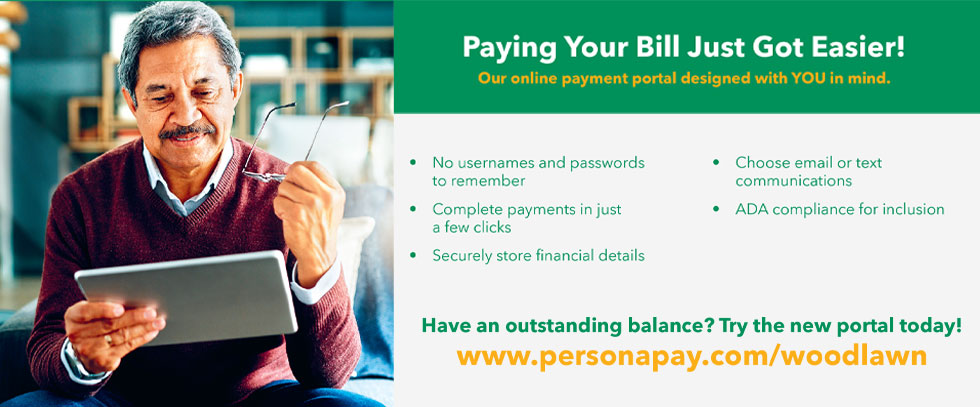 Paying Your Bill Just Got Easier!
Our online payment portal designed with YOU in mind.

-No usernames and passwords to remember
-Complete payments in just a few clicks
-Securely store and financial details
-Choose email or text communications
-ADA compliance for inclusion

Have an outstanding balance? Try the new portal today!
www.personapay.com/woodlawn