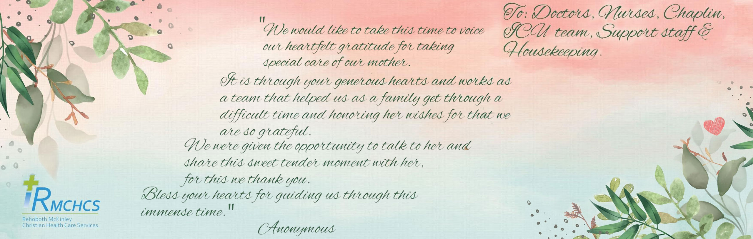 "We would like to take this time to voice our heartfelt gratitude for taking special care of our mother. It is through your generous hearts and works as a team that helped us as a family get through a difficult time and honoring her wishes for that we are so grateful. We were given the opportunity to talk to her and share this sweet tender moment with her, for this we thank you."

Bless your hearts for guiding us through this immense time."

-Anonymous

RMCHCS
Rehoboth Mckinley Christian Health Care Services