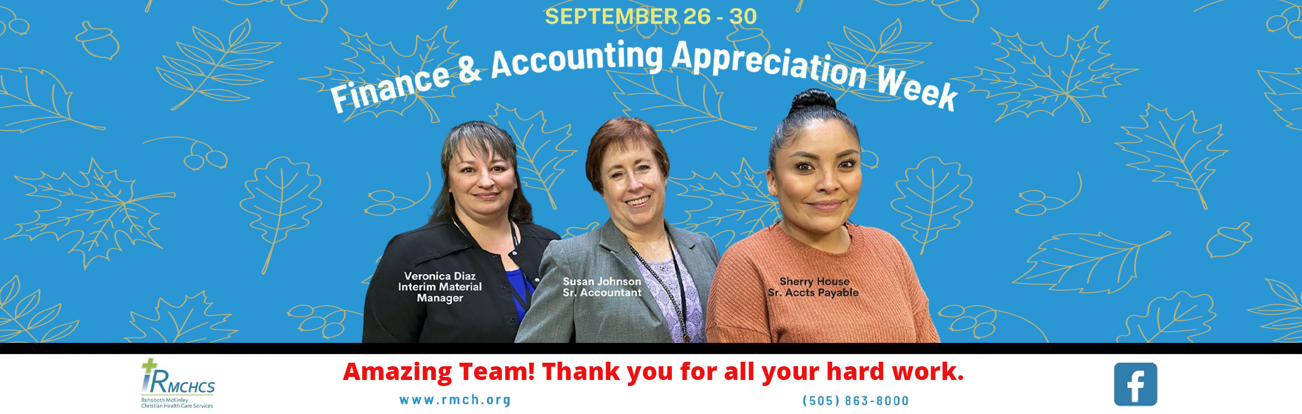 SEPTEMBER 26-30

Finance and Accounting Appreciation Week

-Veronica Diaz: Interim Material Manager
-Susan Johnson: Sr. Accountant
-Sherry House: Sr.Acct Payable

Amazing Team! Thank you for all your hard work.

www.rmch.org
(505)863-8000