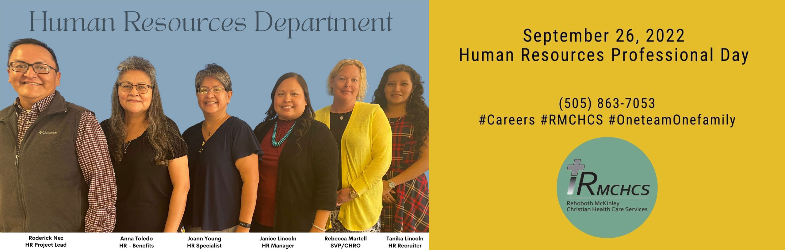 Human Resources Department 
-Roderick Nez (HR Project Lead)
-Anna Toledo (HR-Benefits)
-Joann Young (HR Specialist)
-Janice Lincoln (HR Manager)
-Rebecca Martell (SVP/CHRO)
-Tanika Lincoln (HR Recruiter)

September 26, 2022
Human Resources Professional Day

(505)863-7053

#Careers #RMCHCS #OneTeamOneFamily