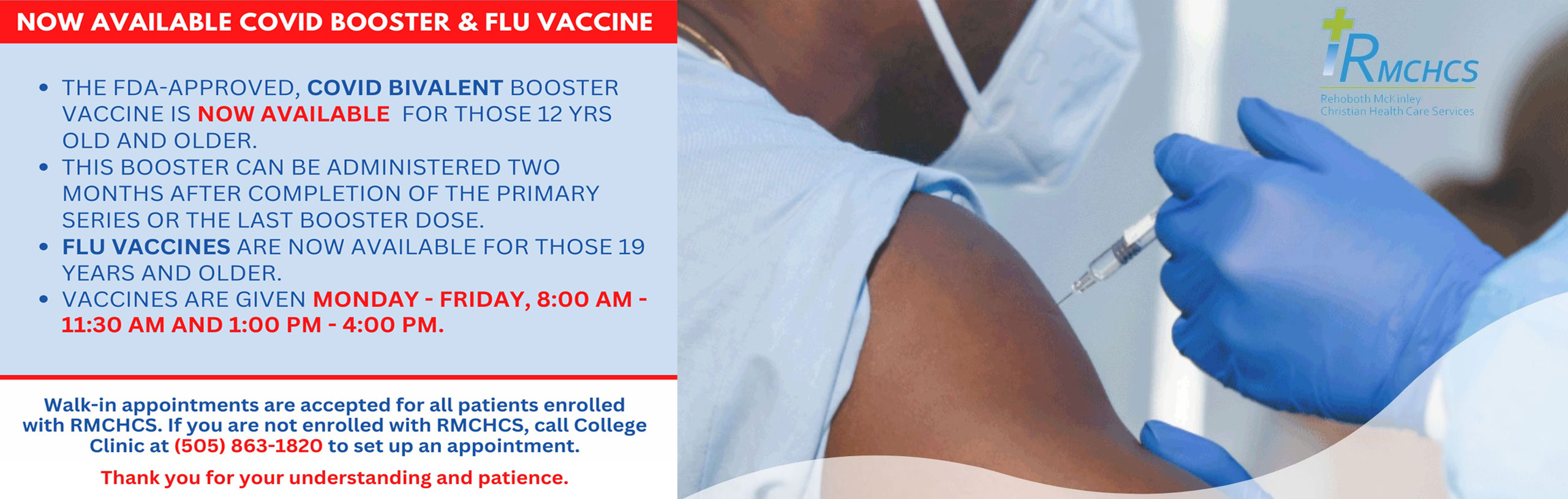 NOW AVAILABLE COVID BOOSTER AND FLU VACCINE

*THE FDA-APPROVED, COVID BIVALENT BOOSTER VACCINE IS NOW AVAILABLE FOR THOSE 12 YEARS AND OLDER.
*THIS BOOSTER CAN BE AD,INISTERED TWO MONTHS AFTER COMPETITION OF THE PRIMARY SERIES OR THE LAST BOOSTER DOSE.
*FLU VACCINES ARE GIVEN
MONDAY-FRIDAY, 8:00 AM - 11:30 AM AND 1:00 PM - 4:00 PM.

RMCHCS