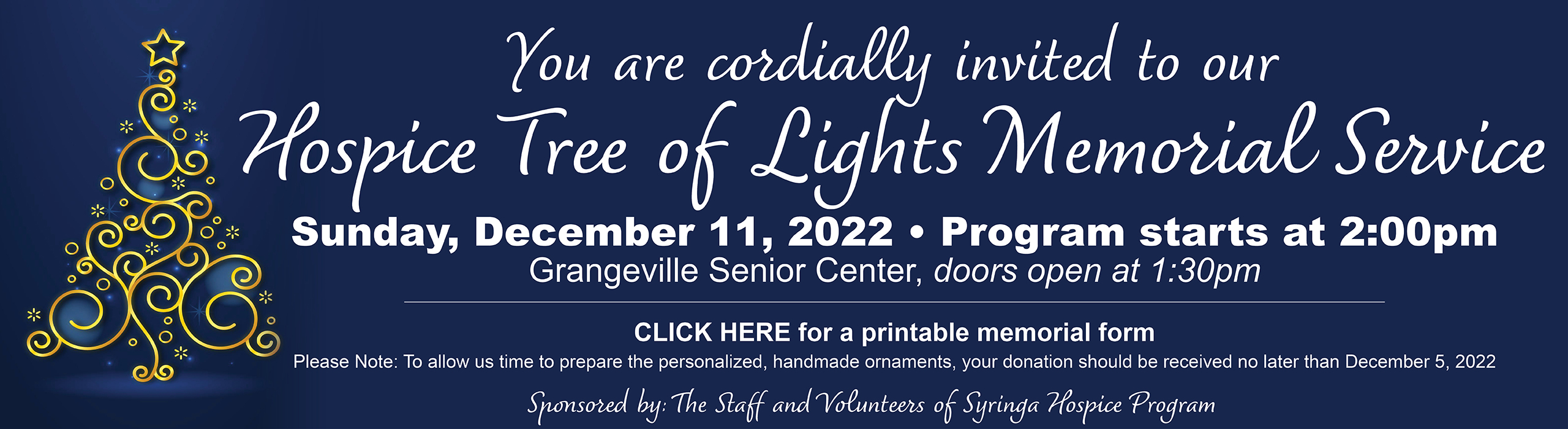 You are cordially invited to our Hospice Tree of Lights Memorial Service

Sunday, December 11, 2022
Program starts at 2:30pm
Grangeville Senior Center, doors open at 1:30pm

CLICK HERE for a printable memorial form
Please Note: To allow us time to prepare the personalized, handmade ornaments, your donation should be received no later than December 5, 2022

Sponsored by:
The Staff and Volunteers of Syringa Hospice Program