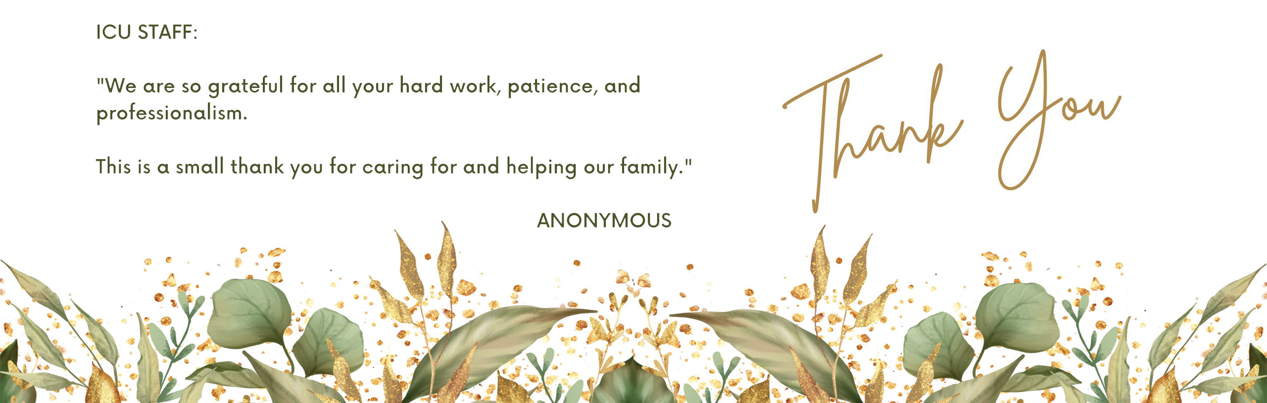 ICU STAFF:
"We are so grateful for all your hard work, patience, and professionalism.
This is a small thank you for caring for and helping our family."
Thank You
ANNOYMOUS