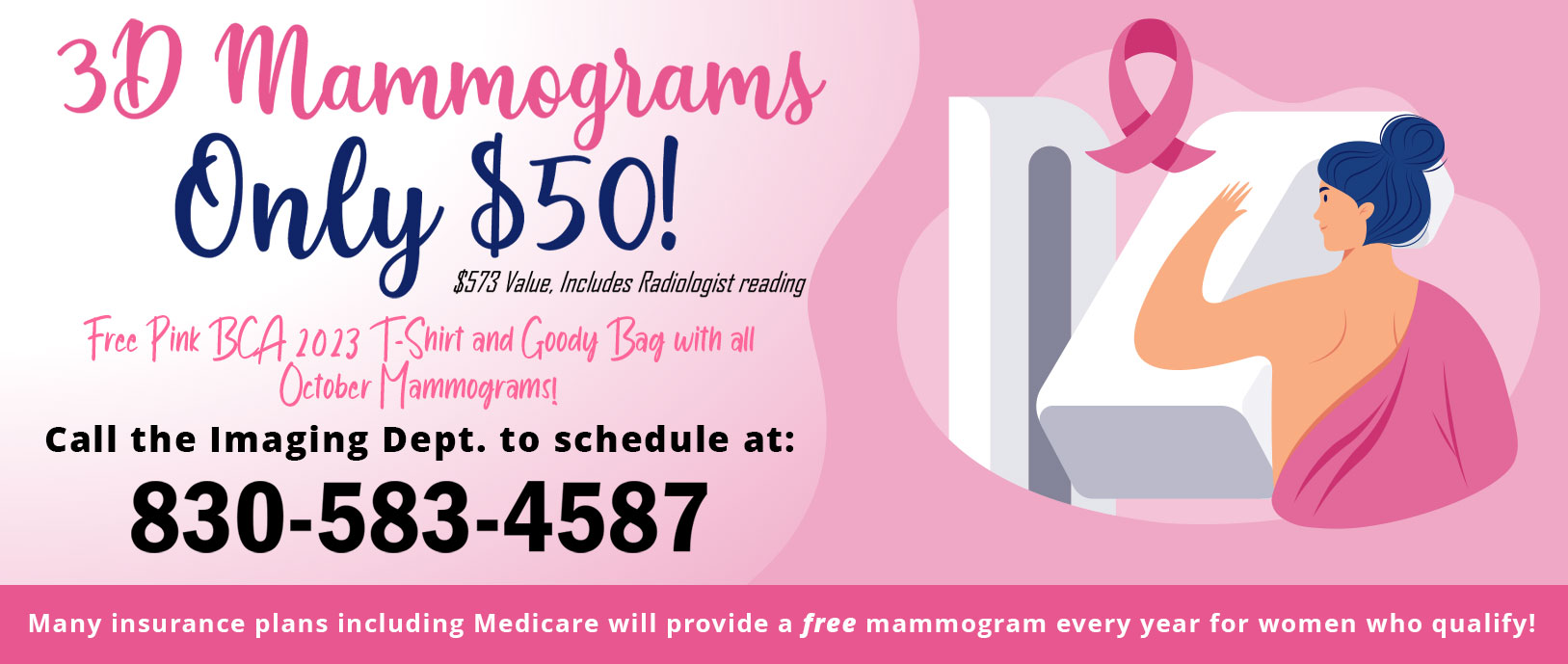 3D Mammograms
Only $50!
$573 Value, Includes Radiologist reading

Free pink BCA 2023 T-shirt and Goody Bag with all October Mammograms!

Call the Imaging Dept. to schedule at:

830-583-4587

Many insurance plans including Medicare will provide a free mammogram every year for women who qualify!