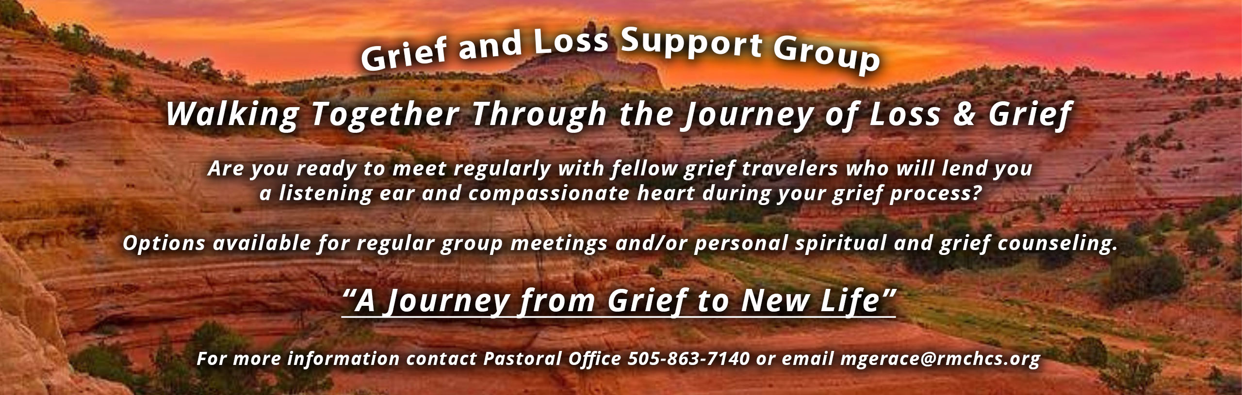 Grief and Loss Support Group
Walking Together Through the Journey of Loss & Grief
Are you ready to meet regulars with fellow grief travelers who will lend you a listening ear and compassionate heart during your grief process?

Options available for regular group meetings and/or personal spiritual and grief counseling.

"A Journey from Grief to New Life"
For more information contact Pastoral Office 505-863-7140 or email mgerace@rmchcs.org