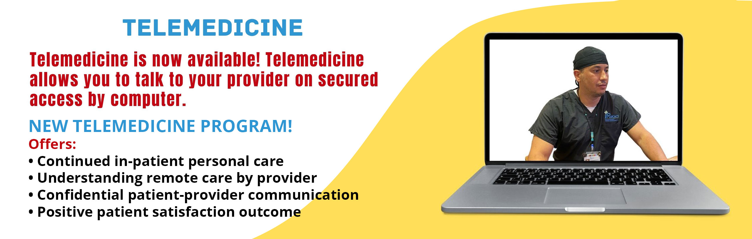 TELEMEDICINE
Telemedicine is now available! Telemedicine allows you to talk to your provider on secured access by computer.
NEW TELEMEDICINE PRGRAM!
Offers:
-Continued in-patient personal care
-Understanding remote care by provider
-Confidential patient-provider communication
-Positive patients satisfaction outcome