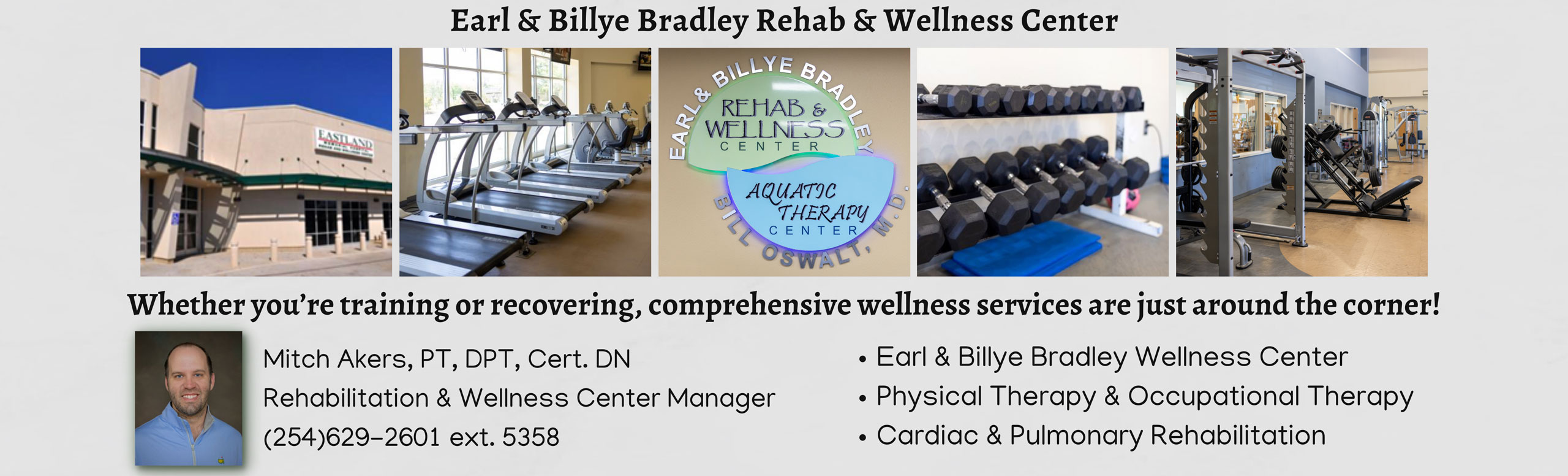 Earl & Billye Bradley Rehab & Wellness Center
Whether you're training or recovering, comphrehensive wellness services are just around the corner!

Mitch Akers, PT, DPT, Cert. DN
Rehabilitation & Wellness Center Manager
(254)629-2601 ext. 5358
-Earl & Billye Bradley Wellness Center
-Physical Therapy & Occupational Therapy 
-Cardiac & Pulmonary Rehabilitation