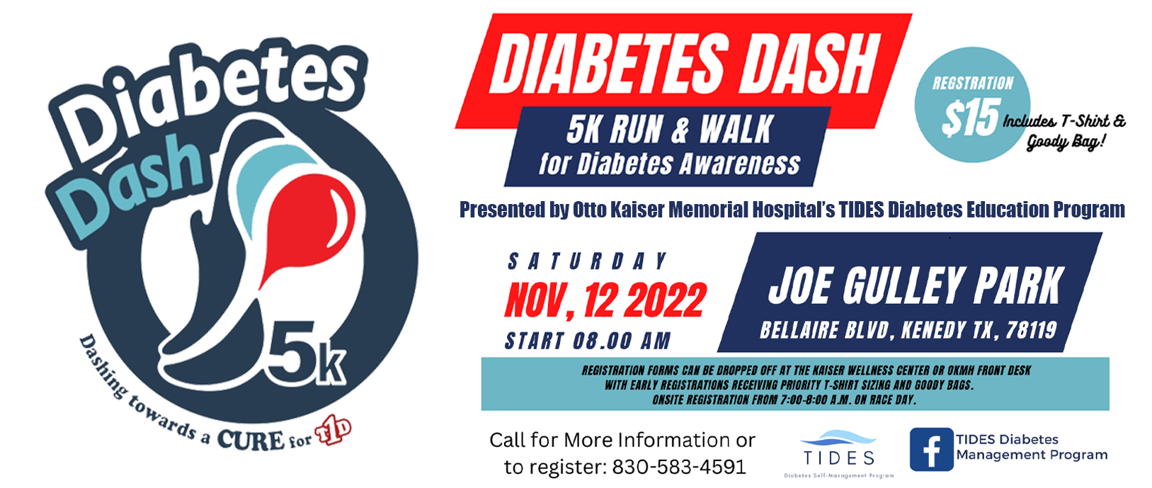 Diabetes Dash- Dashing towards a CURE for T1D

DIABETES DASH
5K RUN & WALK for Diabetes Awareness
Presented by Otto Kaiser Memorial Hospital's TIDES Diabetes Education Program
REGISTRATION $15 *Includes T-Shirt &. Goody Bag!
Presented by Otto Kaiser Memorial Hospital's TIDE Diabetes Education Program
Saturday NOV, 12 2022
Starts at 8:00 AM
JOE GULLEY PARK
BELLAIRE BLVD, KENEDY TX, 78119

*REGISTRATION FORMS CAN BE DROPPED OFF AT THE KAISER CENTER WELLNESS CENTER OR OKMH FRONT DESK WITH EARLY REGISTRATIONS RECEIVING PRIORITY T-SHIRT SIZING AND GOODY BAGS.
ONSITE REGISTRATION FROM 7:00-8:00 A.M. ON RACE DAY.

Call for More information or to register:
830-583-4591
T I D E S
Diabetes Self-Management Program
(f) facebook - TIDES Diabetes Management Program