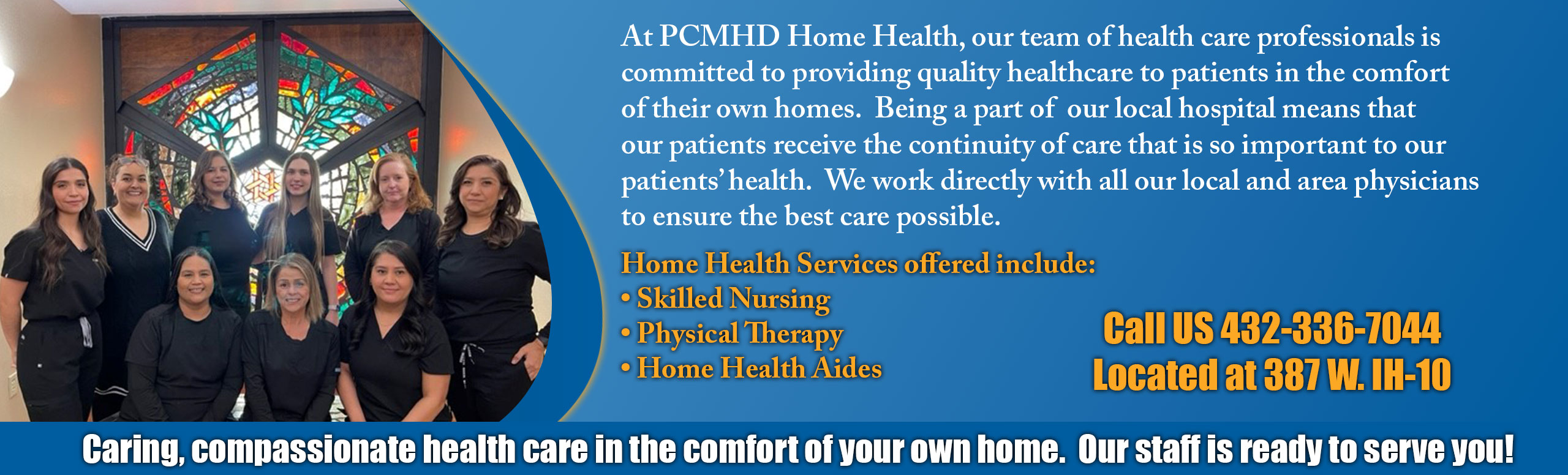 At PCMHD Home Health, our team of health care professionals is committed to providing quality healthcare to patients in the comfort of their own homes. Being a part of our local hospital means that our patients receive the continuity of care that is so important to our patient's health. We work directly with all our local and area physicians 

Home Health Services offered include:

-Skill Nursing 
-Physical Therapy 
-Home Health Aides

Call us 432-336-7044
Located at 387 W. IH-10

Caring, compassionate health care in the comfort of your own home. Our staff is ready to serve you!