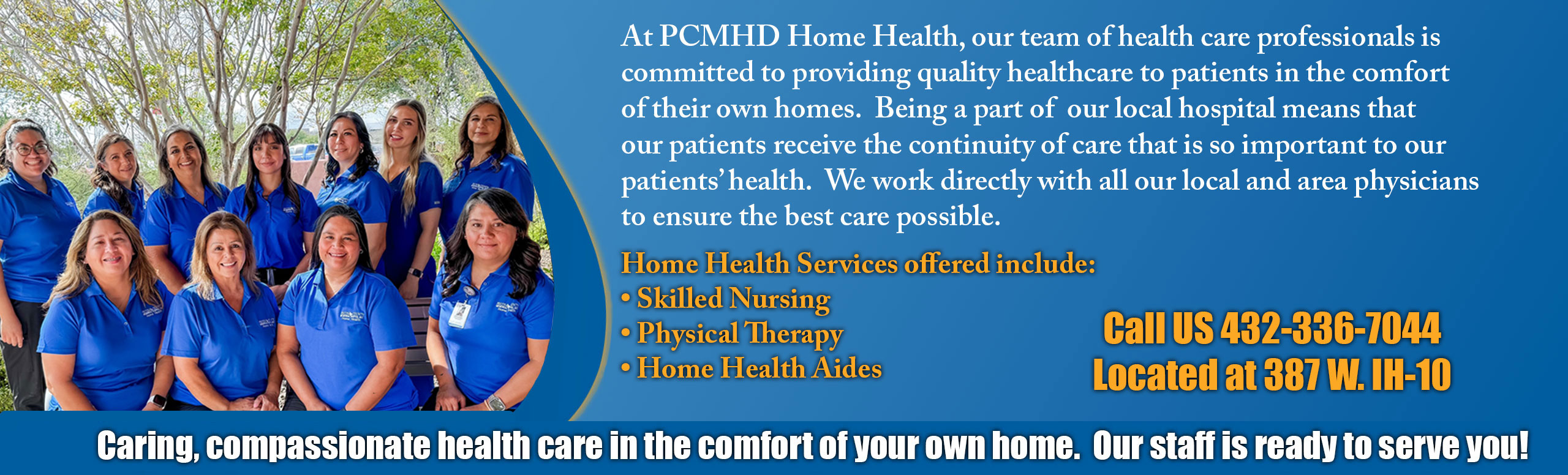 At PCMHD Home Health, our team of health care professionals is committed to providing quality healthcare to patients in the comfort of their own homes. Being a part of our local hospital means that our patients receive the continuity of care that is so important to our patient's health. We work directly with all our local and area physicians 

Home Health Services offered include:

-Skill Nursing 
-Physical Therapy 
-Home Health Aides

Call us 432-336-7044
Located at 387 W. IH-10

Caring, compassionate health care in the comfort of your own home. Our staff is ready to serve you!