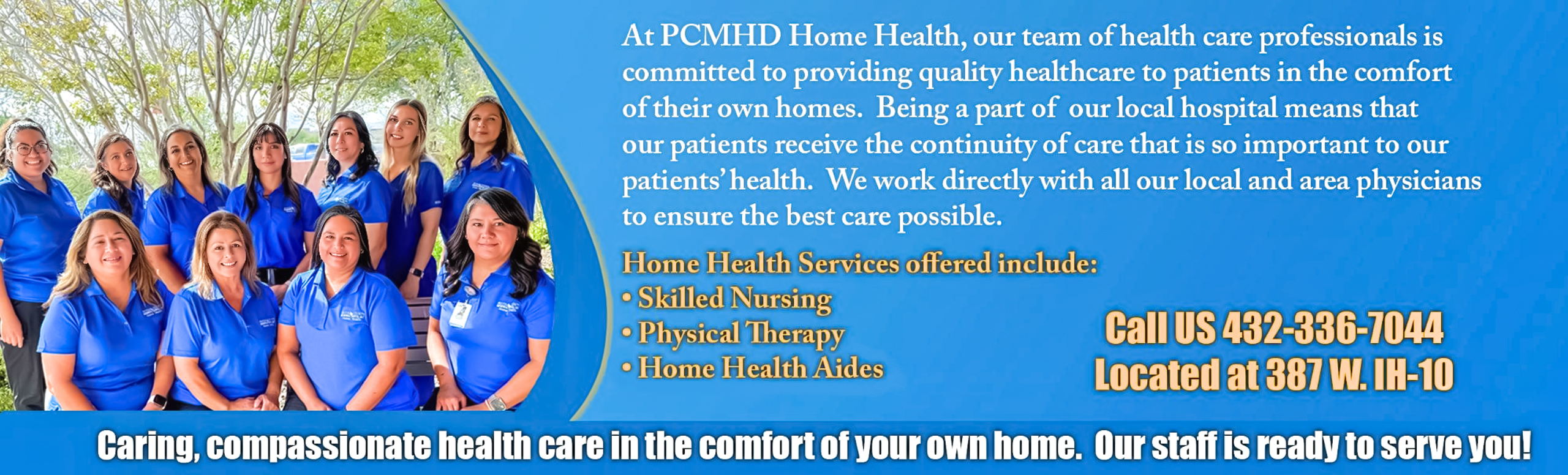 At PCMHD Home Health, our team of health care professionals is committed to providing quality healthcare to patients in the comfort of their own homes. Being a part of our local hospital means that our patients receive the continuity of care that is so important to our patient's health. We work directly with all our local and area physicians 

Home Health Services offered include:

-Skill Nursing 
-Physical Therapy 
-Home Health Aides

Call us 432-336-7044
Located at 387 W. IH-10

Caring, compassionate health care in the comfort of your own home. Our staff is ready to serve you!