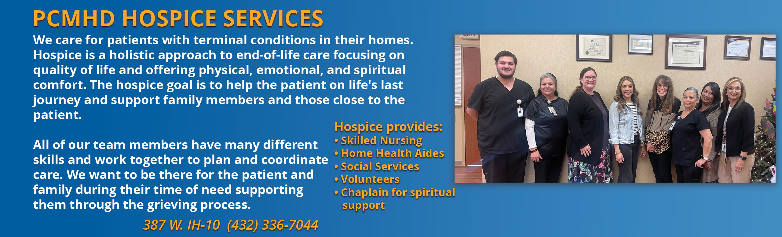 PCMH Hospice Services
We care for patients with terminal conditions in their homes. Hospice os a holistic approach to end-of-life care focusing on quality of life and offering physical, emotional, and spiritual comfort. The Hospice goal is to help the patient on life's last journey and support family members and those close to the patient.

All of our team members have many different skills and work together to plan and coordinate care/ We want to be there for the patient and family during their time of need supporting them through the grieving process.


Hospice Provides:

-Skilled Nursing
- Home Health Aides
-Social Services
-Volunteers
-Chaplain for spiritual support

387 W. IH-10 (432)336-7044