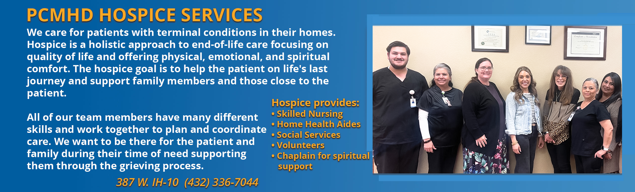 PCMHD Hospice Services
We care for patients with terminal conditions in their homes. Hospice os a holistic approach to end-of-life care focusing on quality of life and offering physical, emotional, and spiritual comfort. The Hospice goal is to help the patient on life's last journey and support family members and those close to the patient.

All of our team members have many different skills and work together to plan and coordinate care/ We want to be there for the patient and family during their time of need supporting them through the grieving process.


Hospice Provides:

-Skilled Nursing
- Home Health Aides
-Social Services
-Volunteers
-Chaplain for spiritual support

387 W. IH-10 (432)336-7044