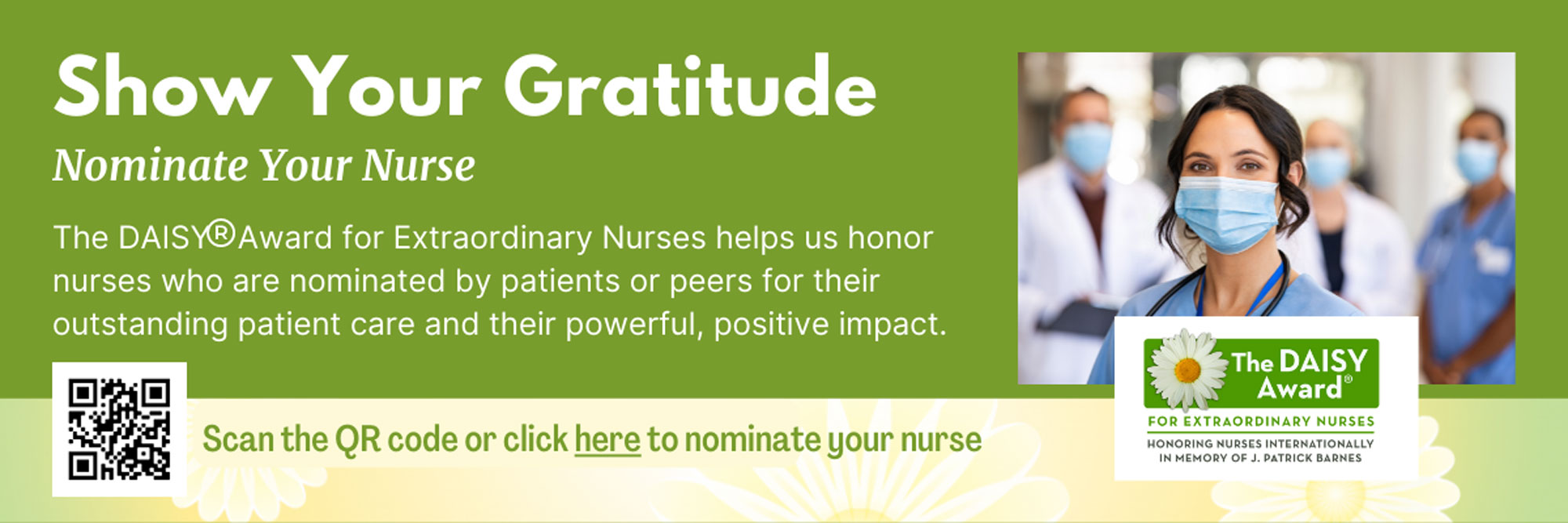 Show Your Gratitude 
Nominate Your Nurse

The DAISY Award for Extraordinary Nurses helps us honor nurses who are nominated by patients or peers for their outstanding patient care and their powerful, positive impact.

Scan the QR code or click here to nominate your nurse

The DAISY Award
FOR EXTRAORDINARY NURSES INTERNATIONALLY IN MEMOMRY OF J. PATRICK BARNES
