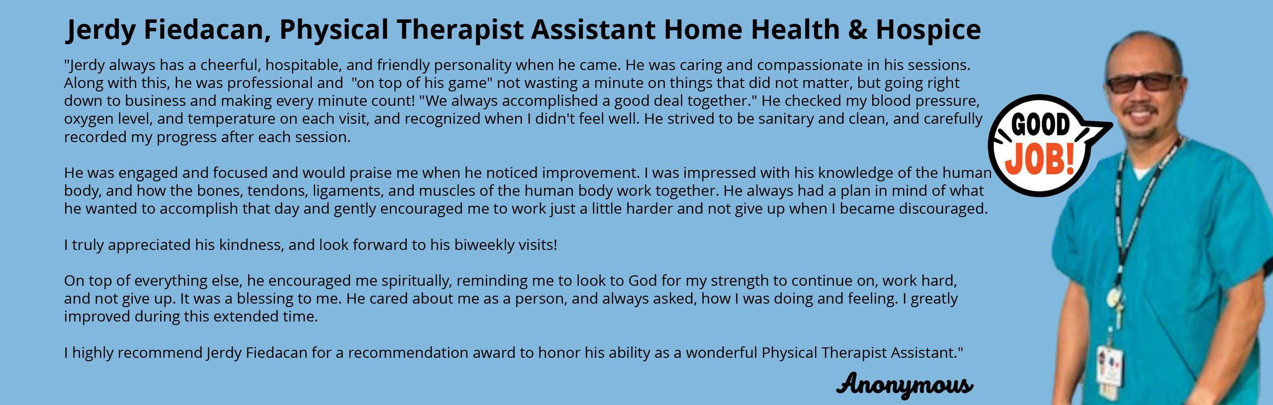 Jerdy Fiedacan, Physical Therapist Assistant Home Health & Hospice

"Jerdy always has a cheerful, hospitable, and friendly personality when he came. He was caring and compassionate in his sessions. Along with this, he was professional and "on top of his game" not wasting a minute on things that did not matter, but going right down to business and making every minute count! "We always accomplished a good deal together." He checked my blood pressure, oxygen level, and temperature on each visit, and recognized when I didn't feel well. He strived to be sanitary and clean, and carefully recorded my progress after each session.

He was engaged and focused and would praise me when he noticed improvement. I was impressed with his knowledge of the human body, and how the bones, tendons, ligaments, and muscle of the human body work together. He always had a plan in mind of what he wanted to accomplish that day and gently encouraged me to work just a little harder and not give up when I became discouraged.

I truly appreciated his kindness, and look forward to his biweekly visits!

On top of everything else, he encouraged me spiritually, reminding me to look to God for my strength to continue on, work hard, and not give up. It was a blessing to me. He cared about me as a person, and always asked, how I was doing and feeling. I greatly improved during this extended time.

I highly recommend Jerdy Fiedacan for a recommendation award to honor his ability as a wonderful Physical Therapist Assistant."

Anonymous