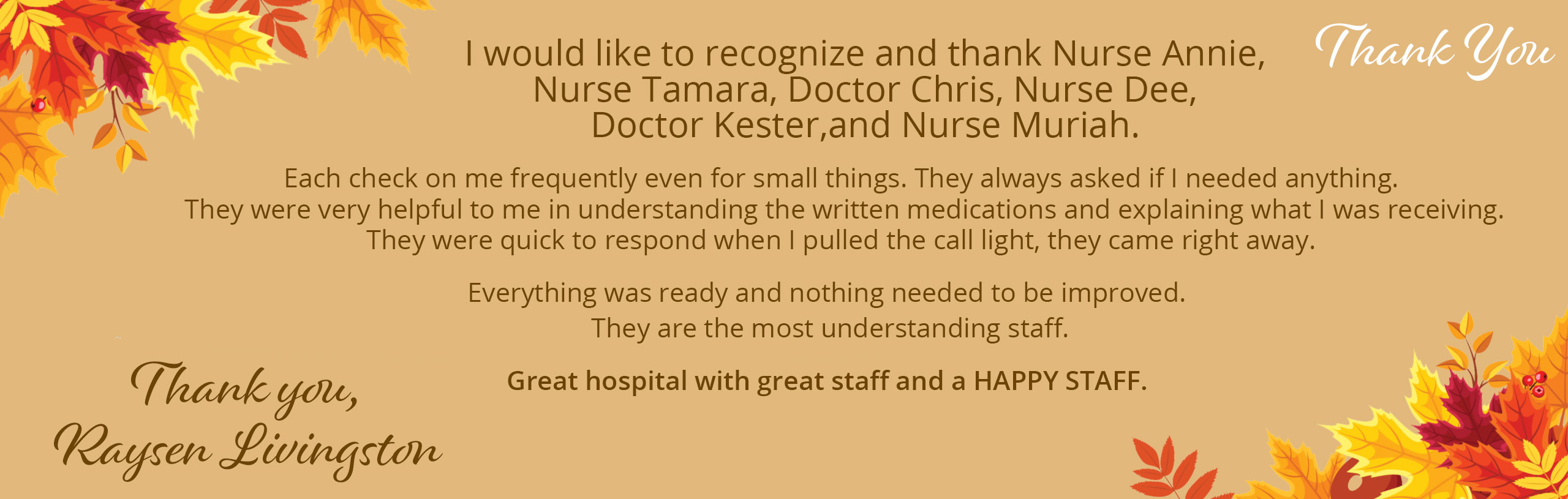 I would like to recognize and thank Nurse Annie, Nurse Tamara, Doctor Chris, Nurse Dee, Doctor Kester, and Nurse Muriah.

Each check on me frequently even for small things. They always ask if I needed anything. They were very helpful to me in understanding the written medications and explaining what I was receiving. They were quick to reaspond when I pulled the call light, they came right away.

Everything was ready and nothing needed to be improved. They are the most understanding staff.

Great hospital with great staff and a HAPPY STAFF.


Thank You,

Raysen Livingston