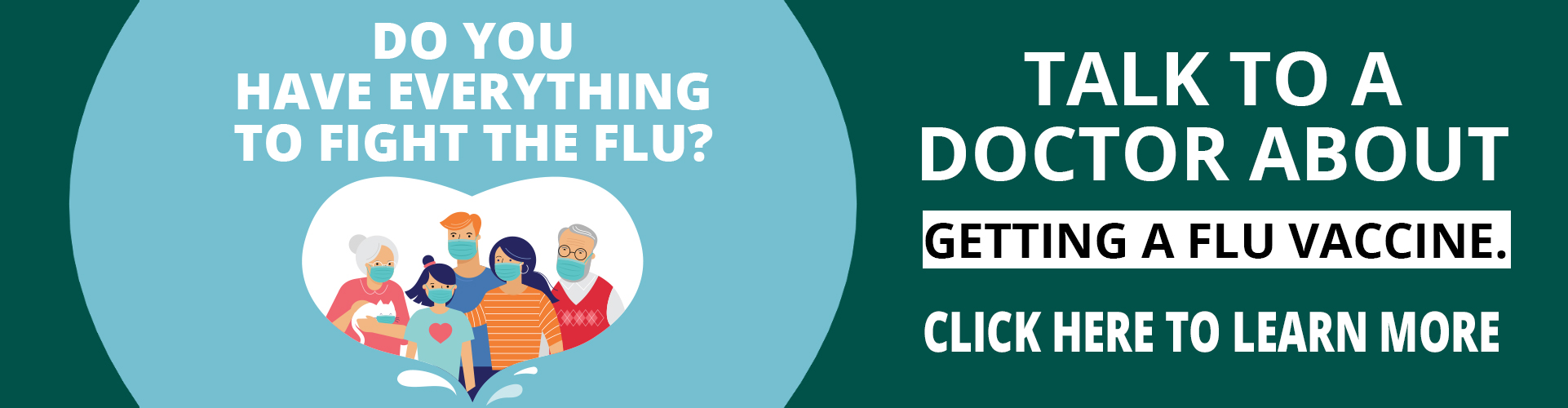 DO YOU HAVE EVERYTHING TO FIGHT THE FLU?

TALK TO A DOCTOR ABOUT GETTING A FLU VACCINE.

CLICK HERE TO LEARN MORE