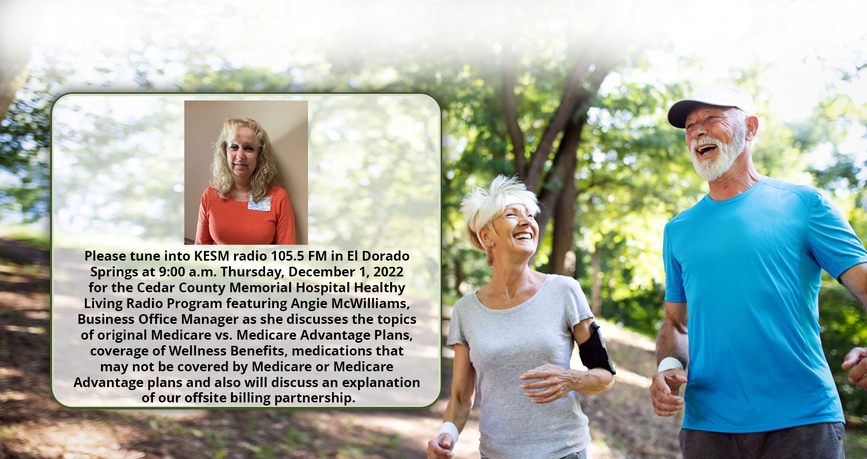Please tune into KESM radio 105.5 FM in El Dorado Springs at 9:00 a. m. Thursday 1, 2022 for the Cedar County Memorial Hospital Healthy  Living Radio Program featuring Angie McWilliams, Business Office Manager as she discusses the topics of original Medicare vs Medicare Advantage Plus, coverage of Wellness Benefits, medications that may not be covered by Medicare or Medicare Advantage plans and also will discuss an explanation of our offsite billing partnership.