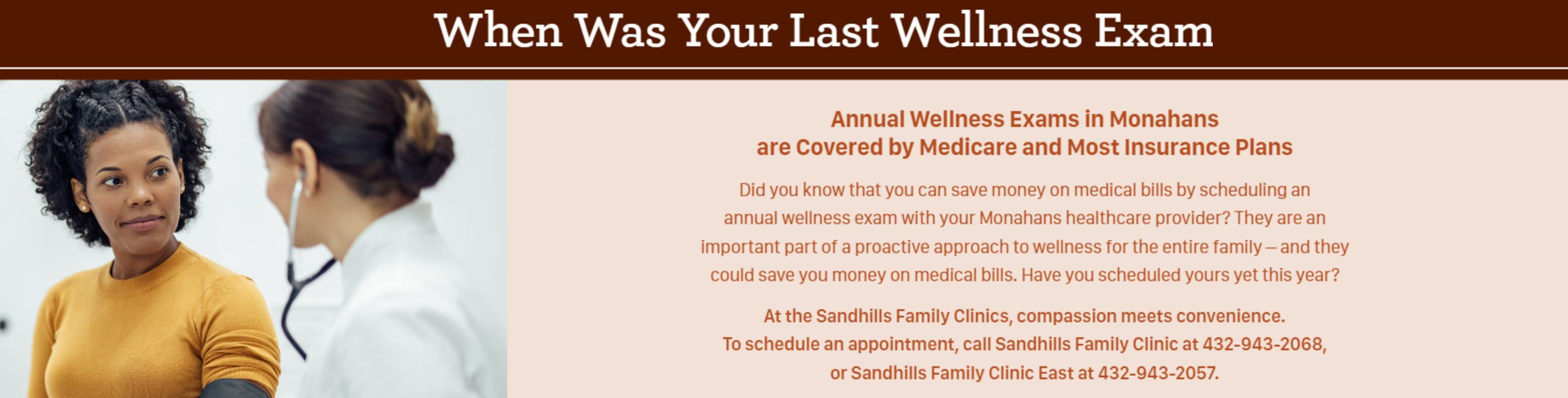 When Was Your Last Wellness Exam

Annual Wellness Exam in Monahans are Covered by Medicare and Most Insurance Plans

Did you know that you can save money on medical bills by scheduling an annual wellness exam with your Monahans healthcare providers? They are an important part of a proactive approach to wellness for the entire family- and they could save you money on medical bills. Have you scheduled yours yet this year?

At the Sandhills Family Clinics, compassion meets convenience. To schedule an appointment, call Sandhills Family Clinic at 432-943-2068, or Sandhills Family Clinic East at 432-2057.