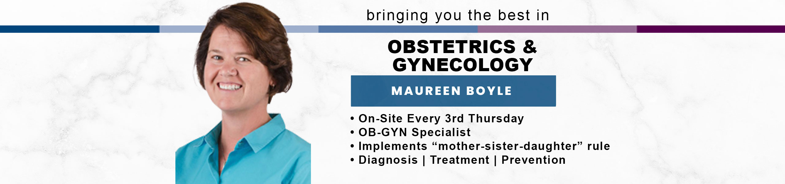 Bringing you the best in OBSTETRICS & GYNECOLOGY
MAUREEN BOYLE
*On-Site Every 3rd Thursday
*OB-GYN Specialist
*Implements "mother-sister-daughter" rule
* Diagnosis - Treatment - Prevention