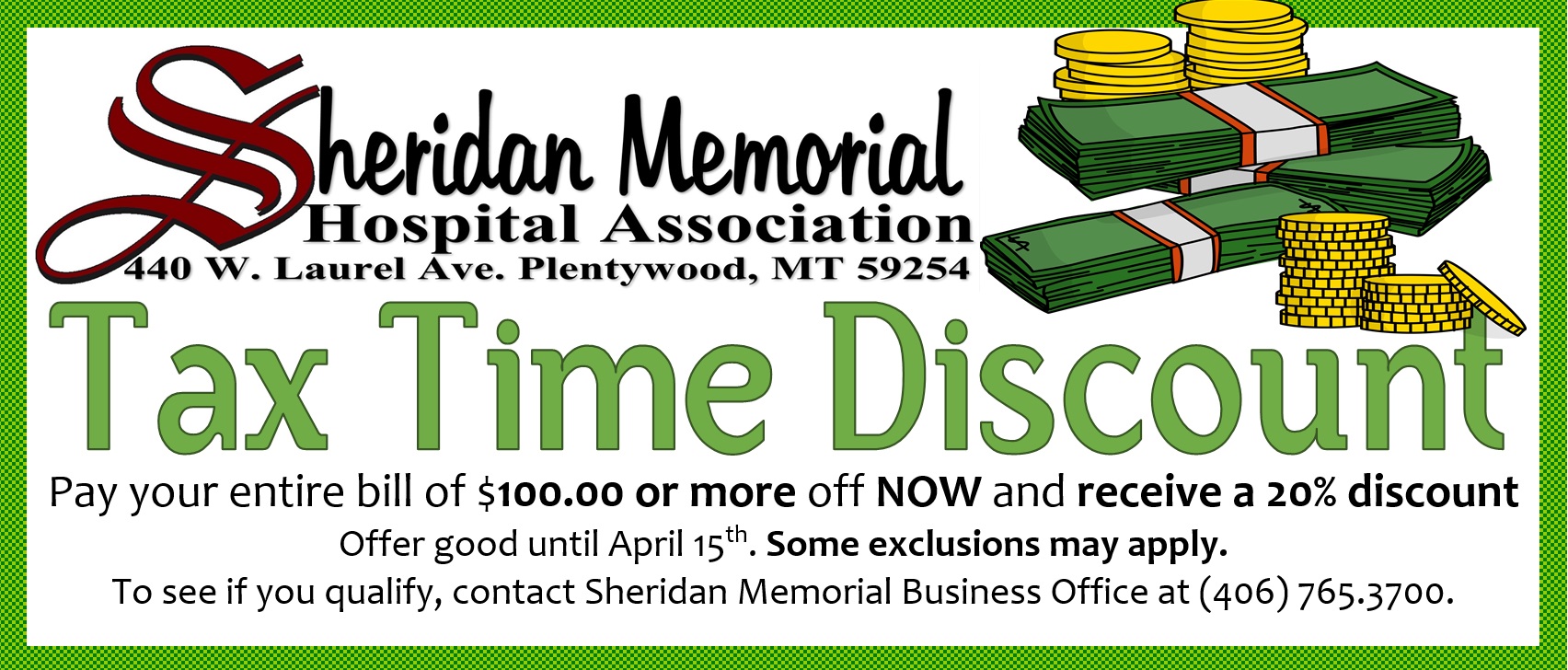 Sheridan Memorial Hospital Association
440 W. Laurel Ave. Plentywood, MT 59254

Tax Time Discount
Pay your entire bill of $100.oo or more off NOW and receive a 20% discount
offer good until April 15th. Some exclusions may apply.
To see if you qualify, contact Sheridan Memorial Business Office at (406) 765.3700.