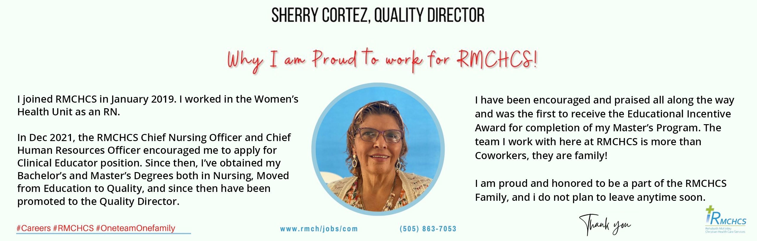 I joined RMCHCS in January 2019. I worked in the Women’s
Health Unit as an RN.

In Dec 2021, the RMCHCS Chief Nursing Officer and Chief
Human Resources Officer encouraged me to apply for 
Clinical Educator position. Since then, I’ve obtained my 
Bachelor’s and Master’s Degrees both in Nursing, Moved
from Education to Quality, and since then have been
promoted to the Quality Director. 

I have been encouraged and praised all along the way
and was the first to receive the Educational Incentive
Award for completion of my Master’s Program. The
team I work with here at RMCHCS is more than 
Coworkers, they are family!

I am proud and honored to be a part of the RMCHCS 
Family, and i do not plan to leave anytime soon.