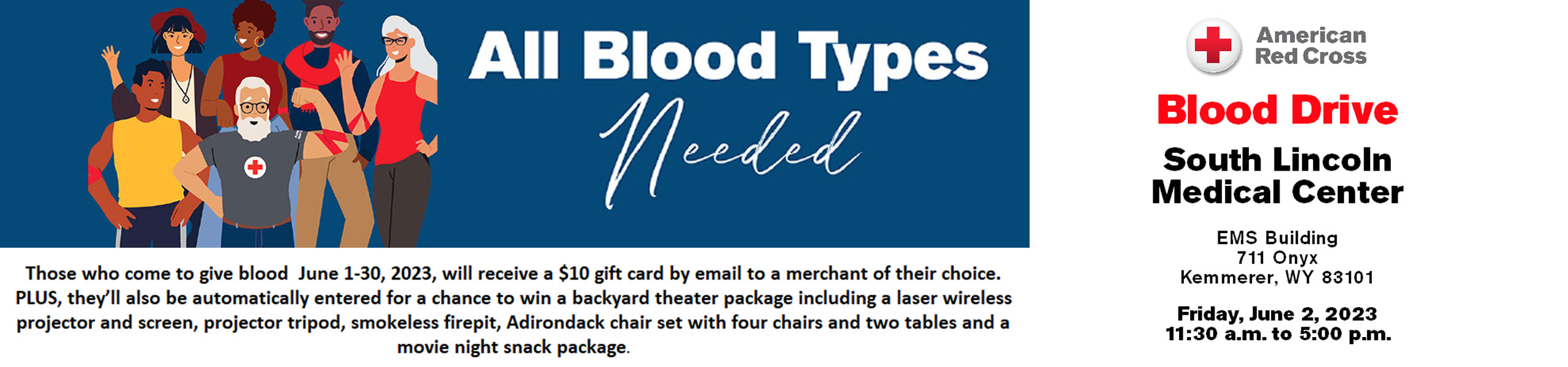 Those who come to give blood June 1-30, 2023, will receive a $10 gift card by email to a merchant of their choice.  Plus, they'll also be automatically entered for a chance to win a backyard theater package including a laser wireless projector and screen, projector tripod, smokeless firepit, Adirondack chair set with four chairs and two tables and a movie night snack package. 

Blood Drive South Lincoln Medical Center

EMS Building 711 Onyx
Kemmerer, WY 83101 

Friday June 2, 2023
11:30am - 5:00pm
