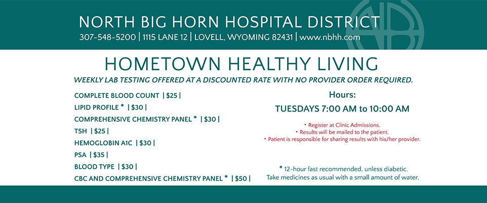 North Big Horn Hospital District
307- 548-5200 | 1115 Lane 112 | Lovell, Wyoming 82431 | www.nbhh.com

Hometown Healthy Living
Weekly Lab Testing Offered at Discounted Rate with No Provider Order Required.

Complete Blood Count $25
Lipid Profile $30
Comprehensive Chemistry Panel $30
TSH $25
Hemoglobin A1C $30
PSA $35
Blood Type $30
CBC and Comprehensive chemistry panel $50

Hours Tuesday 7:00 AM - 10:00 AM