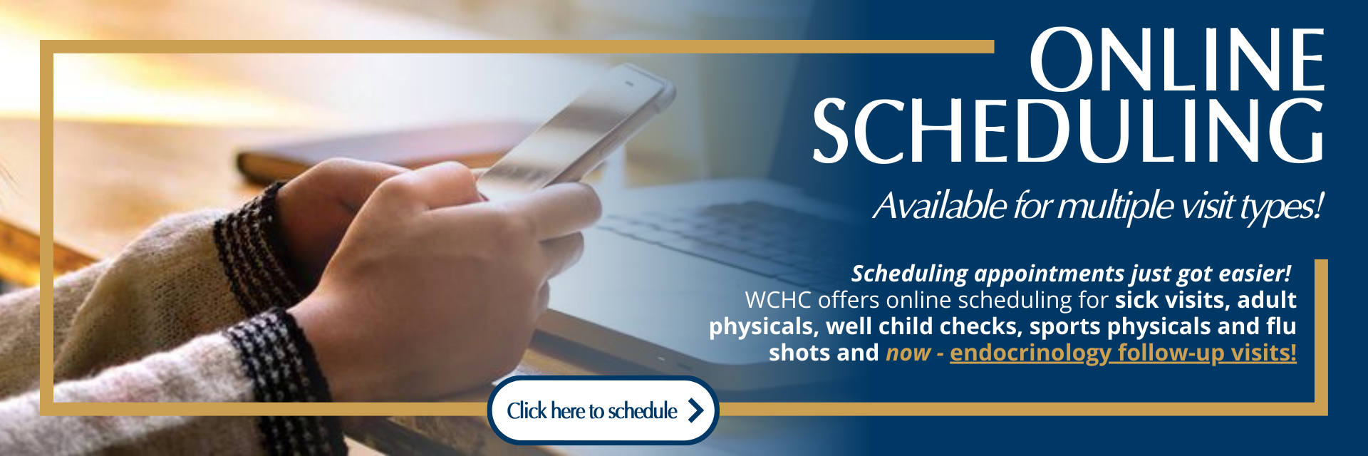 Online Scheduling Available for multiple visit types!
Scheduling appointments just got easier! 
WCHC offers online scheduling for sick visits, adult physicals, well child checks, sports physicals and flu shots and now - endocrinology follow-up visits!