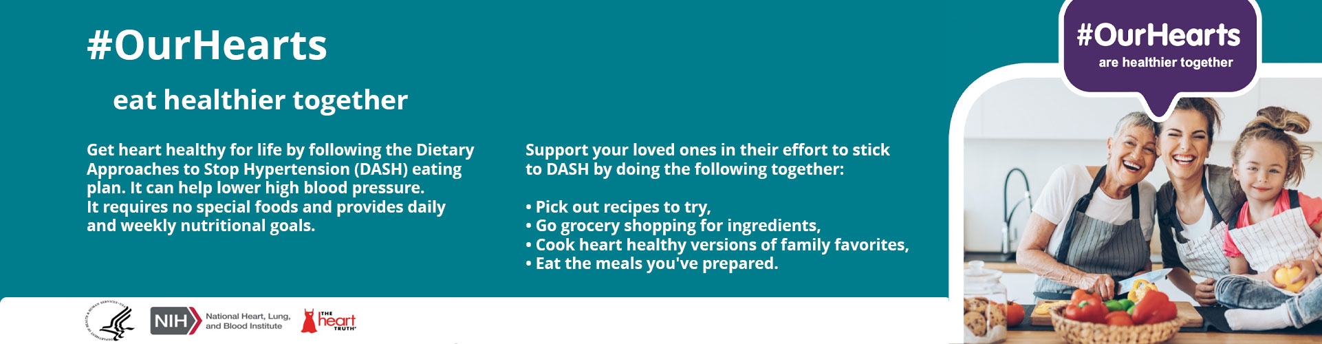 #OurHearts eat healthier together. Get heart healthy for life by following the Dietary Approaches to Stop Hypertension (DASH) eating plan. It can help lower high blood pressure. It requires no special foods and provides daily and weekly nutritional goals. Support your loved ones in their effort to stick to DASH by doing the following together: pick out recipes to try, go grocery shopping for ingredients, cook heart healthy versions of family favorites, eat the meals you've prepared.