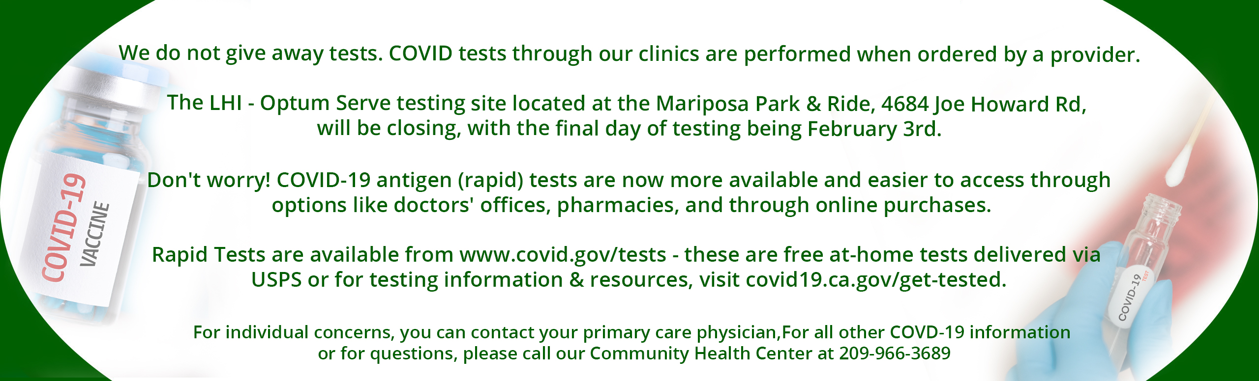 We do not give away tests. COVID tests through our clinics are performed when ordered by a provider.
 
The LHI - Optum Serve testing site located at the Mariposa Park & Ride, 4684 Joe Howard Rd, will be closing, with the final day of testing being February 3rd.

Don't worry! COVID-19 antigen (rapid) tests are now more available and easier to access through options like doctors' offices, pharmacies, and through online purchases.

Rapid Tests are available from www.covid.gov/tests - these are free at-home tests delivered via USPS or for testing information & resources, visit covid19.ca.gov/get-tested.

For individual concerns, you can contact your primary care physician.

For all other COVD-19 information or for questions, please call our Community Health Center at 209-966-3689