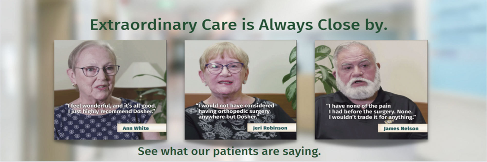 Extraordinary Care is Always Close by.

"I feel wonderful, and it's all good. I just left highly recommend Dosher." Ann White

"I would not have considered having orthopedic surgery anymore but Dosher." Jeri Robison

"I have none of the pain
I Had before the surgery. None,
I wouldn't trade it for anything."

James Nelson
