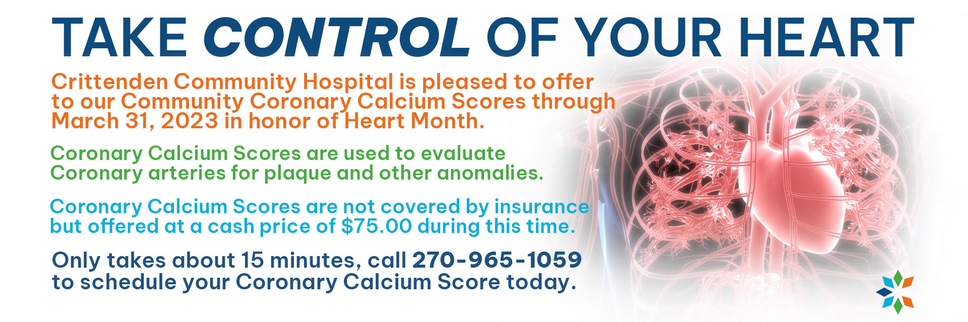 Crittenden Community Hospital is pleased to offer to our Community Coronary Calcium Scores through March 31, 2023 in honor of Heart Month.  Coronary Calcium Scores are used to evaluate Coronary arteries for plaque and other anomalies.  Coronary Calcium Scores are not covered by insurance but offered at a cash price of $75.00 during this time.  Only takes about 15 minutes, call 270-965-1059 to schedule your Coronary Calcium Score today.