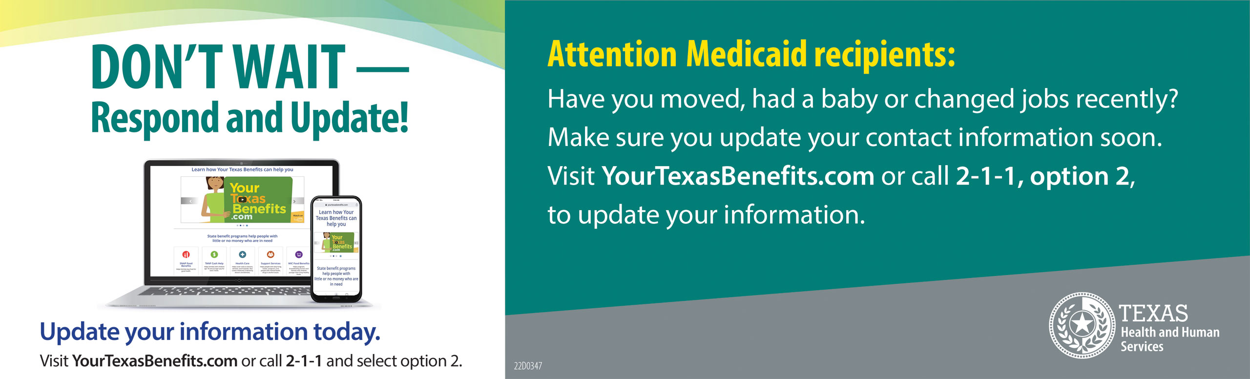 Don't Wait - Respond and Update!

Update your information today.

Visit YourTexasBenefits.com or call 2-1-1 and select option 2. 

Attention Medicaid recipents:
Have you moved, had a baby or changed jobs recently? Make sure update your contact information soon. Visit YourTexasBenefits.com or call 2-1-1, option 2, to update your information.