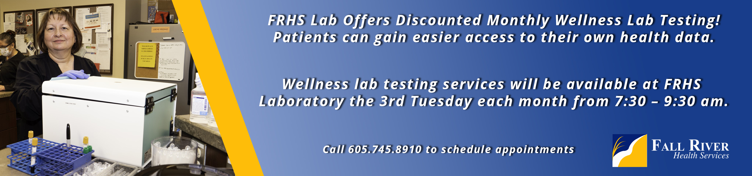 FRHS Lab Offers Discounted Monthly Wellness Lab Testing!
Patients can gain easier access to their own health data.


Wellness Lab testing services will be available at RRHS 
Laboratory the 3rd Tuesday each month from 7:30 - 9:30 am.


Call 605.745.8910 to schedule  appointments

Fall River Health Services