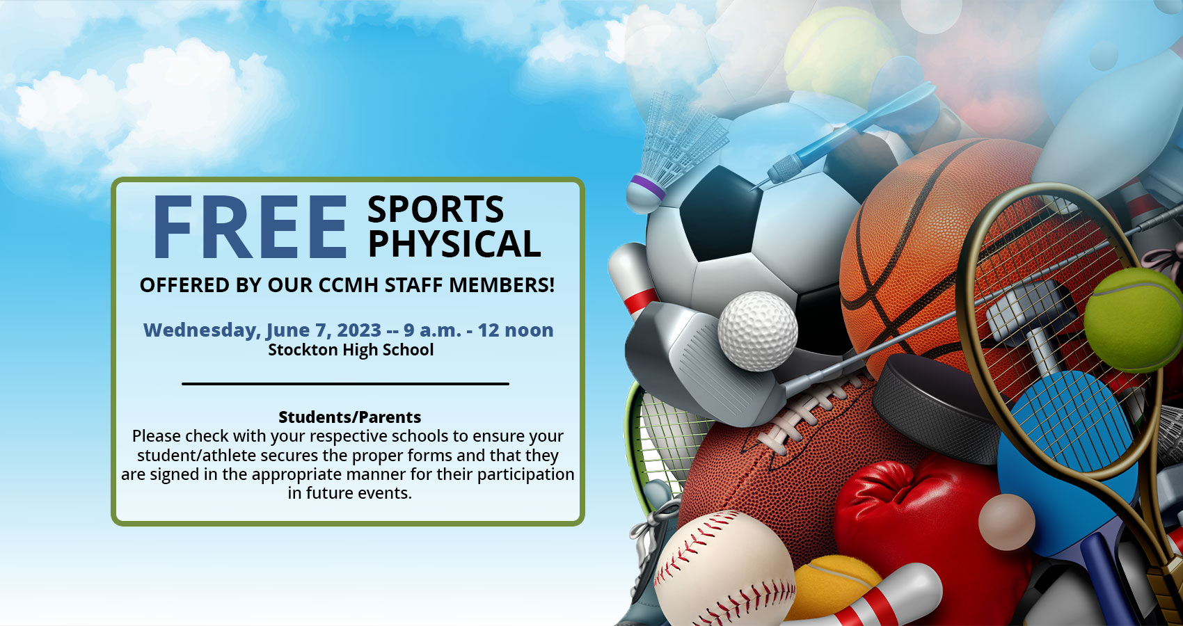 PLEASE MAKE NOTE OF THESE UPCOMING FREE SPORTS PHYSICAL DATES - OFFERED BY OUR CCMH STAFF MEMBERS!!

Thursday, May 11, 2023 -- 9 a.m. - 12 noon - Northeast Vernon County High School in Walker, MO

Tuesday, May 16, 2023 -- 9 a.m. - 3 p.m. -- El Dorado Springs High School

Wednesday, June 7, 2023 -- 9 a.m. - 12 noon -- Stockton High School

Students/Parents -- Please check with your respective schools to ensure your student/athlete secures the proper forms and that they are signed in the appropriate manner for their participation in future events.