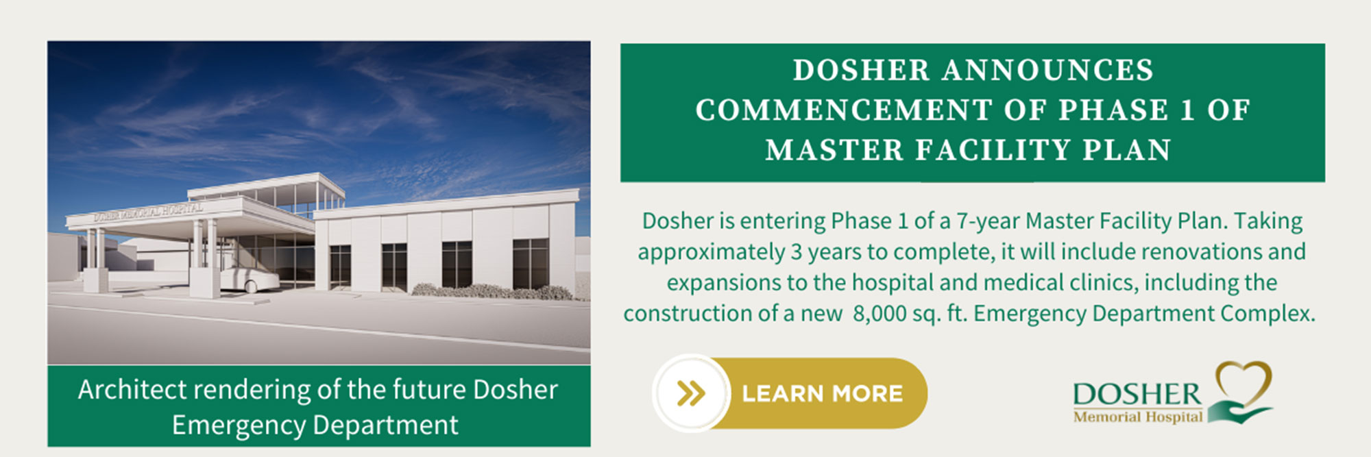 DOSHER ANNOUNCES COMMENCEMENT OF PHASE 1 OF MASTER FACILITY PLAN

Dosher is entering Phase 1 of a 7-year Master Facility Plan. Taking approxiably 3 years to complete, it will include renovations and expansions to the Hospital and Medical Clinics, including the construction of a new 8,000 sq. ft. Emergency Department Complex.

DOSHER Memorial Hospital

Architect rendering of the future Dosher Emergency Department




DOSHER ANNOUNCES COMMENCEMENT OF PHASE 1 OF MASTER FACILITY PLAN



Dosher is entering Phase 1 of a 7-year Master Facility Plan. Taking approximately 3 years to complete, it will include renovations and expansions to the Hospital and Medical Clinics, including the construction of a new 8,000 sq. ft. Emergency Department Complex.


LEARN MORE


DOSHER
Memorial Hospital