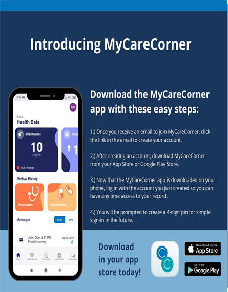 Introducing MyCareCorner

Download the MyCareCorner app with these easy steps:


1) Once you receive an email to join MyCareCorner , Click the link in the email to create your account.

2) After creating an account, download MyCareCorner from your App Store or Google PLay Store.

3) Now that the MyCareCorner app is downloaded on your phone, log in with the account you just created so you can have any time to access your record.

4) You will be prompted to create a 4-digit pin for simple sign-in in the future.

Download in your app store today!