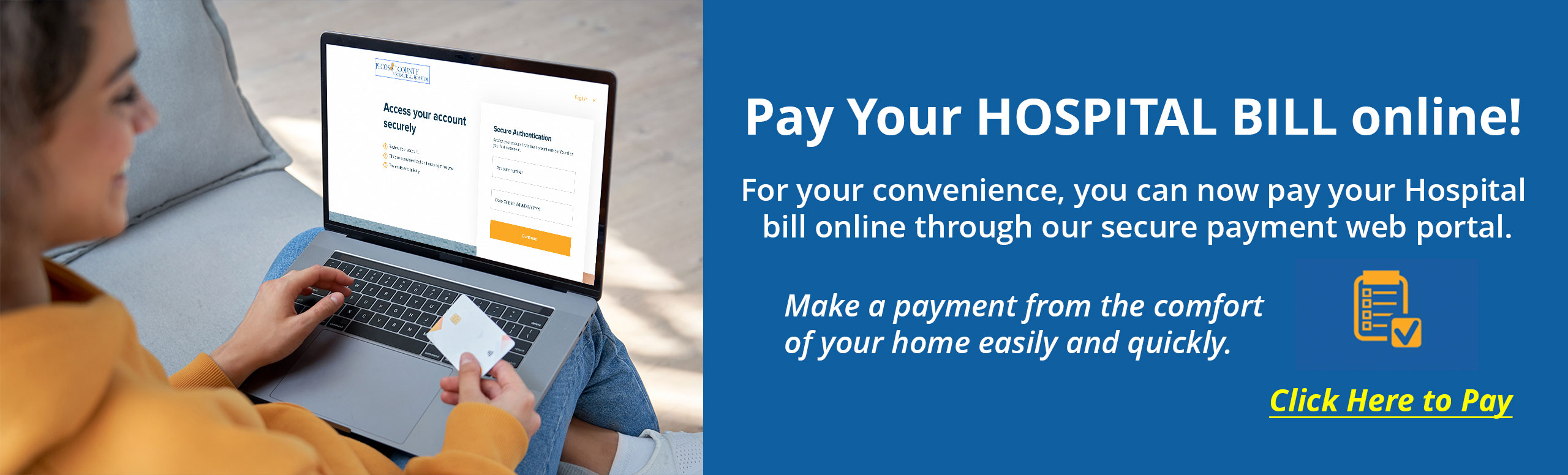 Pay Your Hospital Bill Online!

For your convenience, you can now pay your Hospital 
bill online through our secure payment web portal.

Make a payment from the comfort 
of your home easily and quickly.