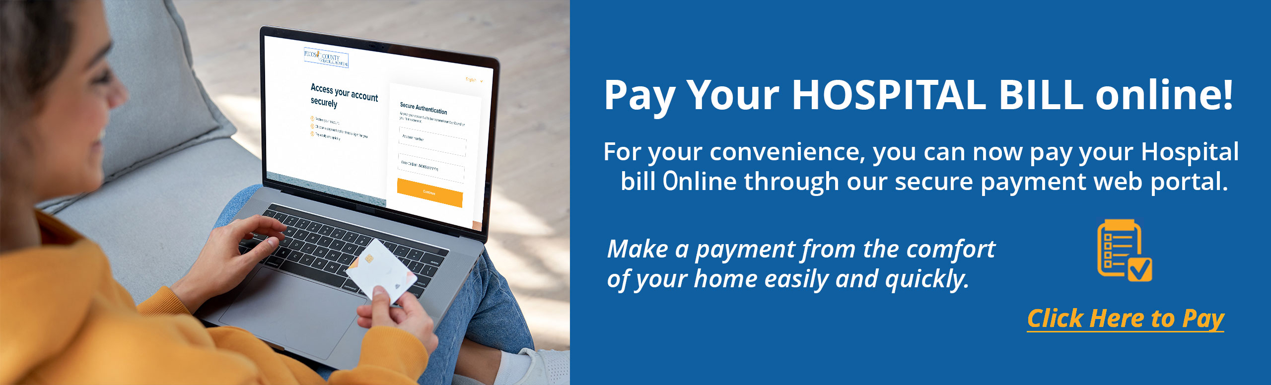 Pay Your Hospital Bill Online!

For your convenience, you can now pay your Hospital 
bill online through our secure payment web portal.

Make a payment from the comfort 
of your home easily and quickly.
