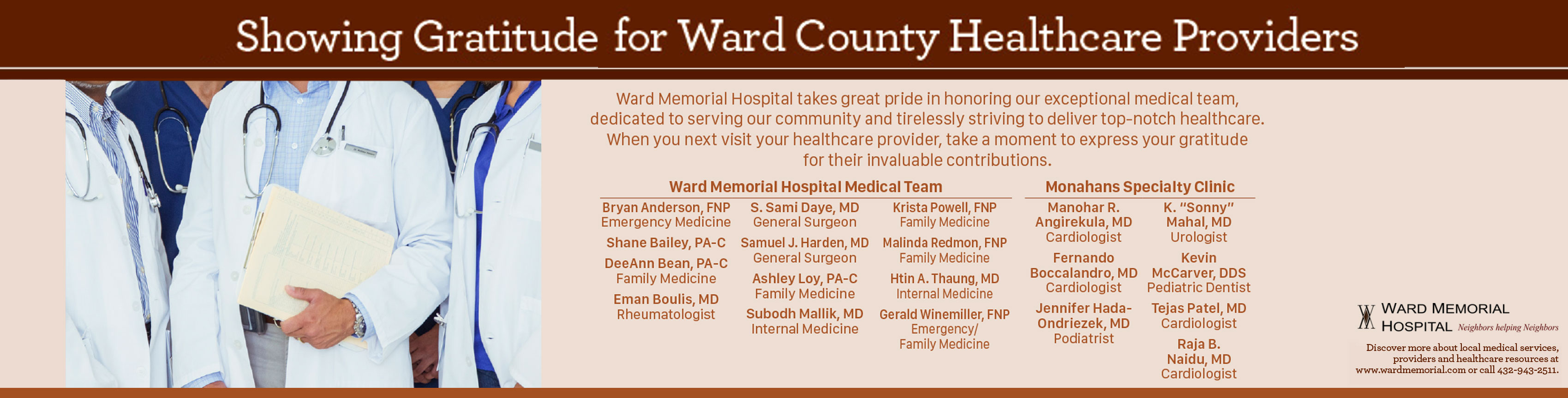 Showing gratitude for Ward County Health Providers 

We depend on the providers of our community now more than ever. In this year of great need for healthcare, join us in showing appreciation for their dedication to caring for our health and protecting our community.

Ward Memorial Hospital Medical Team

* Shane Bailey, PA-C
* DeeAnn Bean, PA-C (Family Medicine)
Eman Boulis,MD (Rheumatologist)
* Amanda Darling, FNP (Family Medicine)
* S. Sami Daye, MD (General Surgeon)
* Samuel J. Harden MD (General Surgeon)
* Shonna Harris, FNP (Family Medicine(
* Subodh Mallik, MD (Internal Medicine)
* Krista Powell, FNP (Family Medicine)
* Malinda Redmon, FNP (Family Medicine)
* Gtin A. Thaung, MD (Internal Medicine)
* Sudhir Amaram (MD Cardiologist)
* Manohar R. Angirekula, MD (Cardiologist)
* Fermando Boccalandra, MD (Cardiologist)
* Jennifer Hada-Ondriezek, MD (podiatrist) 
* K. "Sonny" Mahal, MD (Urologist)
* Kevin McCarver, DDS (Pediatric Dentist)
* Raja B. Naidu, MD (Cardiologist)