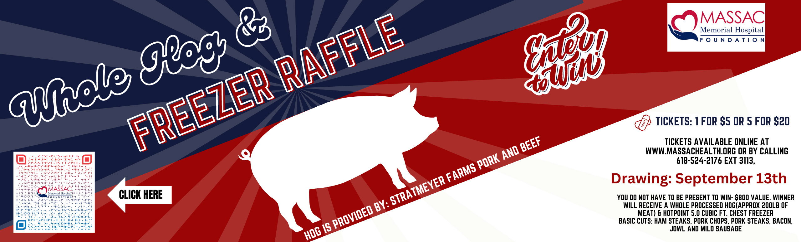 MASSAC MEMORIAL HOSPITAL FOUNDATION

WHOLE HOG AND FREEZER  RAFFLE
Tickets: 1 for $5 or 5 for $20

HOG IS PROVIDED BY: STRATMEYER FARMS PORK AND BEEF
Enter to Win!


TICKETS AVAILABLE ONLINE AT WWW.MASSACHEALTH.ORG OR BY CALLING 618-524-2176 EXT 3113,

Drawing: September 13th


YOU DO NOT HAVE TO PRESENT TO WIN- $800 VALUE. WINNER WILL RECIEVE A WHOLE PROCESSED HOG (APPROX 200LB OF  MEAT AND HOTPOINT 5.9 VUBIC FT. CHEST FREEZER 
BASIC CUTS: HAM STEAKS, PORK CHOPS, PORK STEAKS, BACON JOWL AND MILD SAUSAGE