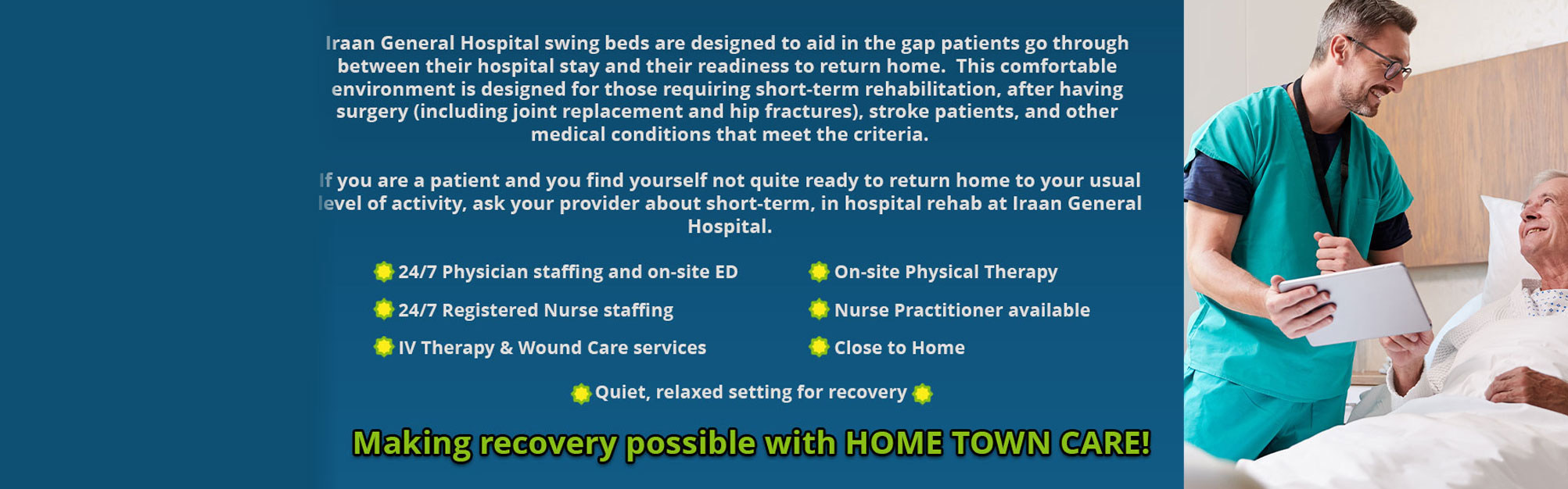 Iraan General Hospital Swing Beds are designed to aid in the gap patients go through between their hospital stay and their readiness to return home. This comfortable environment is designed for those requiring short-term rehabilitation, after having surgery (including joint replacement and hip fractures), stroke patients, and other medical conditions that meet the criteria.

If you are a patient and you find yourself not quite ready to return home to your usual level of activity, ask your provider about short-term, in hospital rehab at Iraan General Hospital.

24/7 Physician staffing and on-site ED
24/7 Registered Nurse Staffing
IV Therapy and Wound Care Services
On-Site Physical Therapy
Nurse Practitioner available
Close to Home
Quiet, relaxed setting for recovery

Making Recovery possible with HOME TOWN CARE!