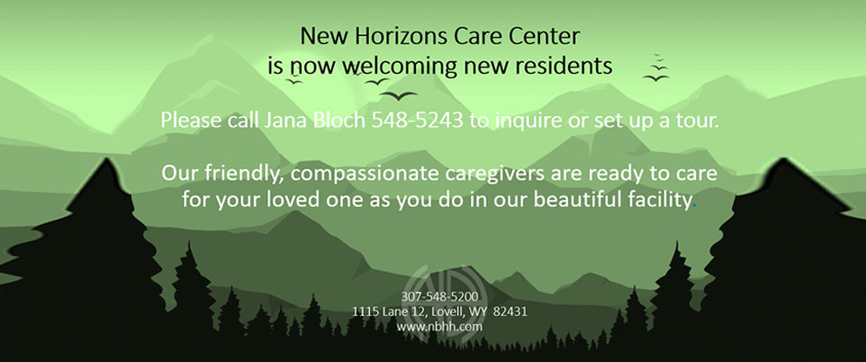New Horizon Care Center is now welcoming new residents

Please call Jana Bloch 548-5243 to inquire or set up a tour.
Our friendly, compassionate caregivers are ready to care for your loved one as you do in our beautiful facility

307-548-5200
1115 Lane 12, Lovell, WY 82431
www.nbhhd