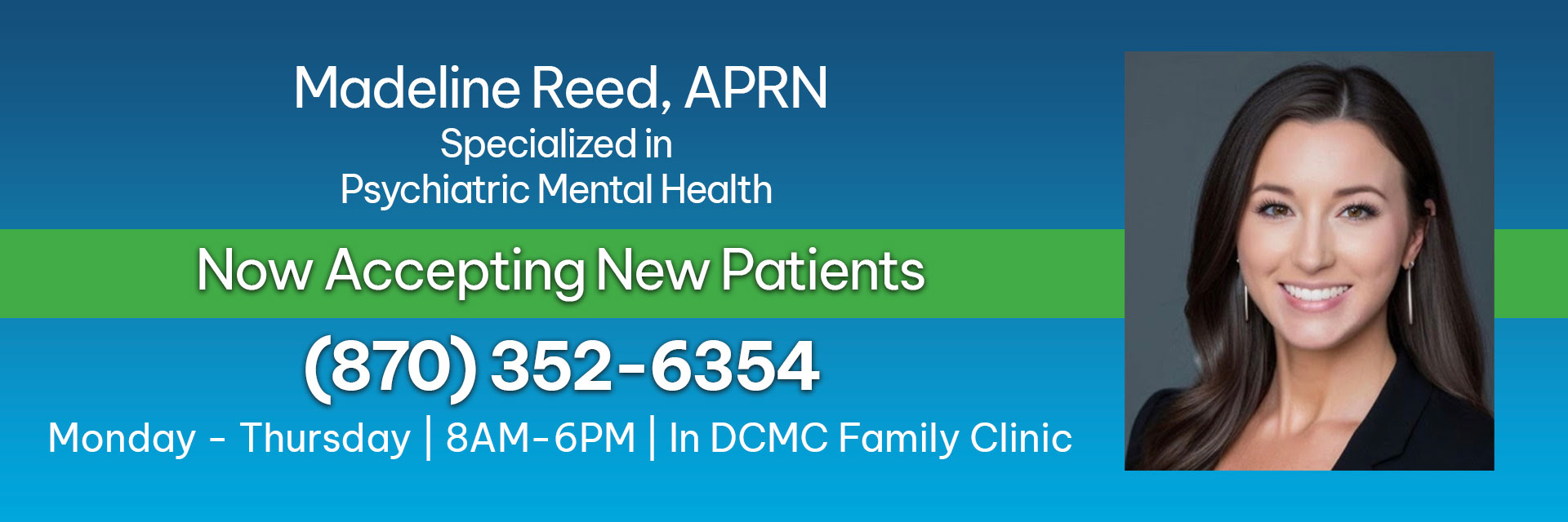 Madeline Reed, APRN 
Specialized in Psychiatric Mental Health
Now Accepting Patients 
(870)352-6354
Monday - Thursday | 8AM-6PM | In DCMC Family Clinic