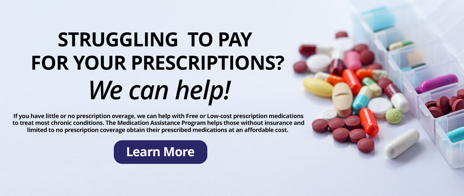 Struggling  to pay for your prescriptions?

We can help!

If you have little or no prescription overage, we can help with Free or Low-cost prescription medications to treat most chronic conditions. The Medication Assistance Program helps those without insurance andlimited to no prescription coverage obtain their prescribed medications at an affordable cost.