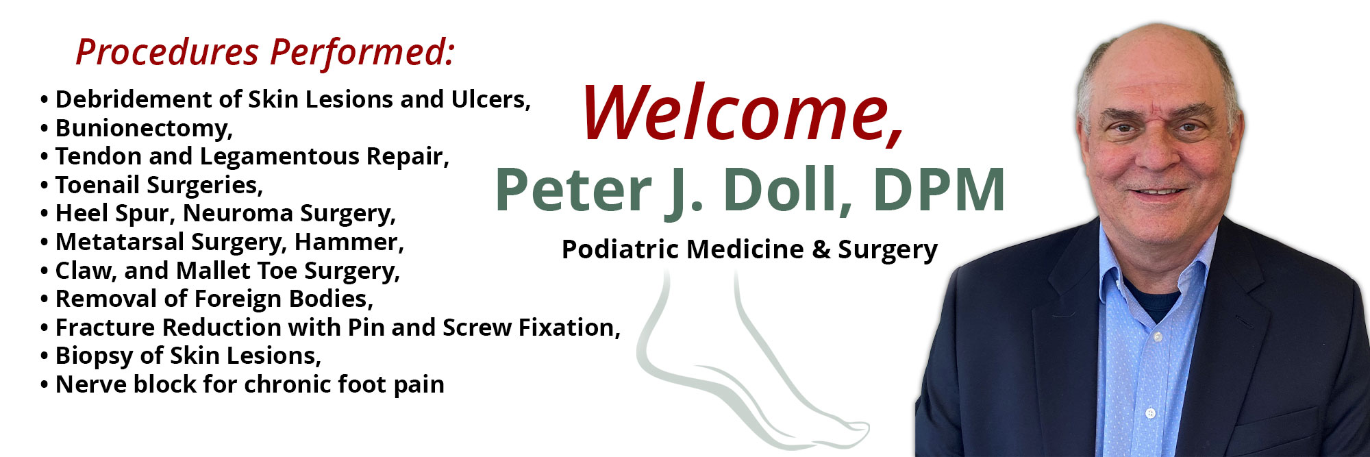 Welcome, Peter J. Doll, DPM
Pediatric Medicine & Surgery 


Procedures Performed:
* Debridement of Skin Lesions and Ulcers,
* Bunionectomy
*Tendon and Legamentious Repair,
*Toenail Surgeries,
*Heel Spur, Neuroma Surgery,
*Metatarsal Surgery, Hammer,
*Claw, and Mallet Toe Surgery
* Removal of Foreign Bodies,
* Fracture Reduction with Pin and Screw Fixation,
* Biopsy of Skin Lesions,
*Nerve block for chronic foot pain