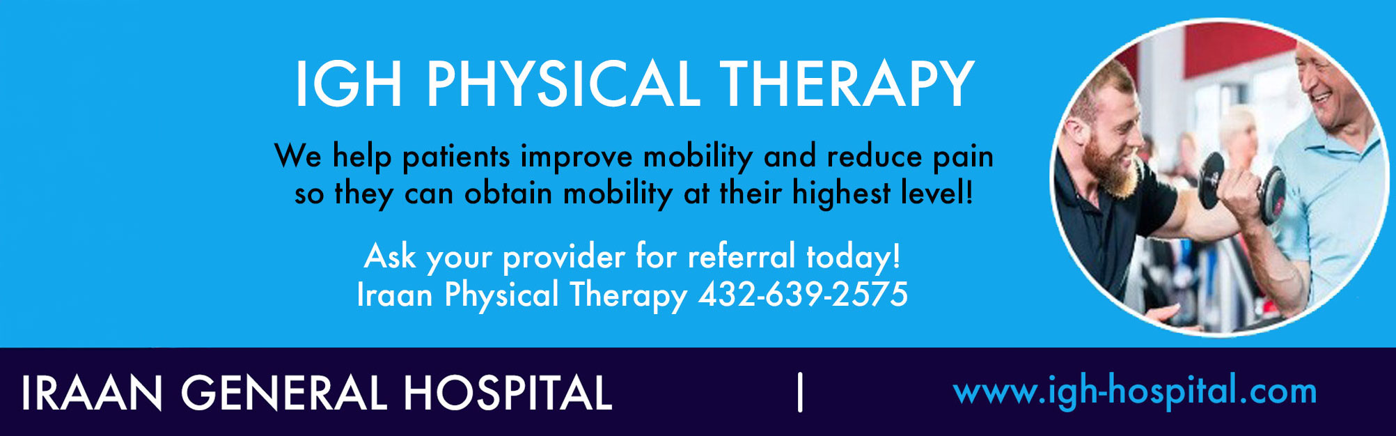 IGH PHYSICAL THERAPY

We help patients improve mobility and reduce pain so that they can obtain mobility at their highest level!

Ask your provider for referral today!
Iraan Physical Therapy (432)-639-2575

IRAAN GENERAL HOSPITAL

www.igh-hospital.com
