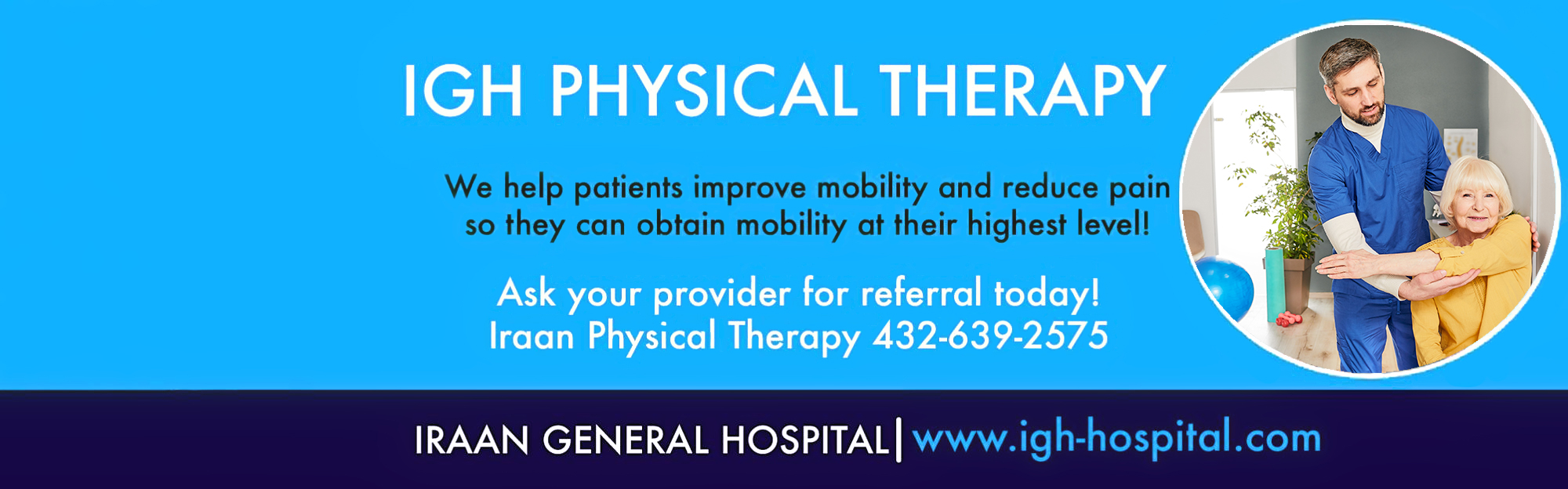 IGH PHYSICAL THERAPY

We help patients improve mobility and reduce pain so that they can obtain mobility at their highest level!

Ask your provider for referral today!
Iraan Physical Therapy (432)-639-2575

IRAAN GENERAL HOSPITAL

www.igh-hospital.com